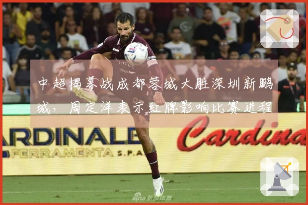 中超揭幕战成都蓉城大胜深圳新鹏城，周定洋表示红牌影响比赛进程