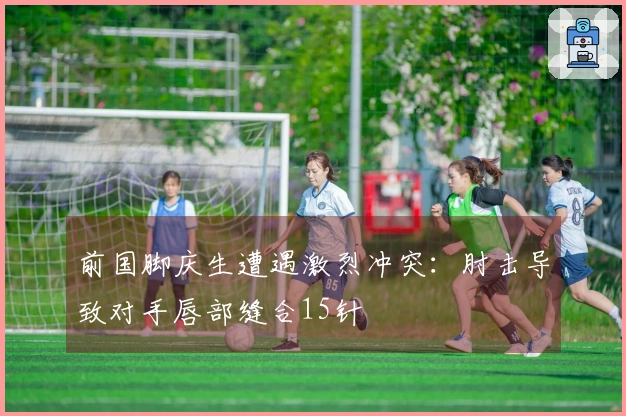前国脚庆生遭遇激烈冲突:肘击导致对手唇部缝合15针