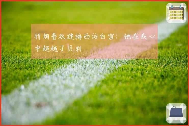 特朗普欢迎梅西访白宫：他在我心中超越了贝利