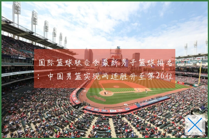 国际篮球联合会最新男子篮球排名：中国男篮实现两连胜升至第26位，亚太地区排名第4，美国仍排名第一