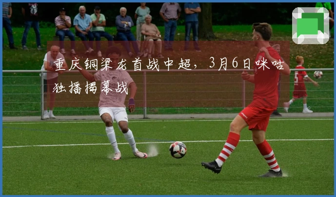 重庆铜梁龙首战中超，3月6日咪咕独播揭幕战