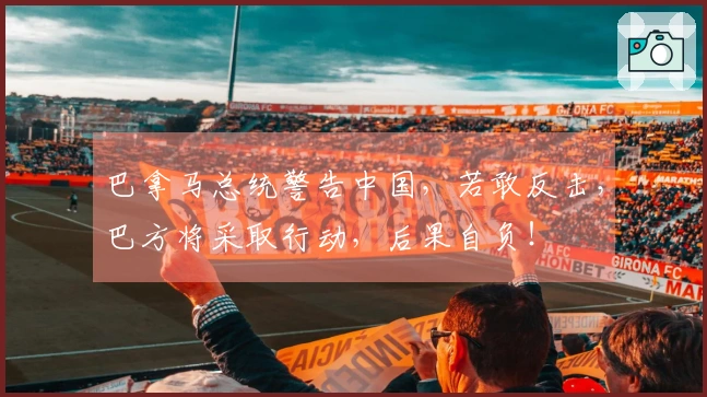 巴拿马总统警告中国，若敢反击，巴方将采取行动，后果自负！