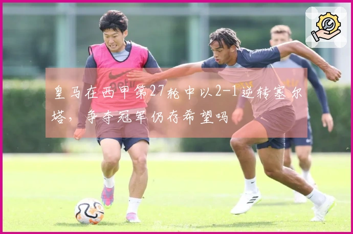 皇马在西甲第27轮中以2-1逆转塞尔塔，争夺冠军仍存希望吗