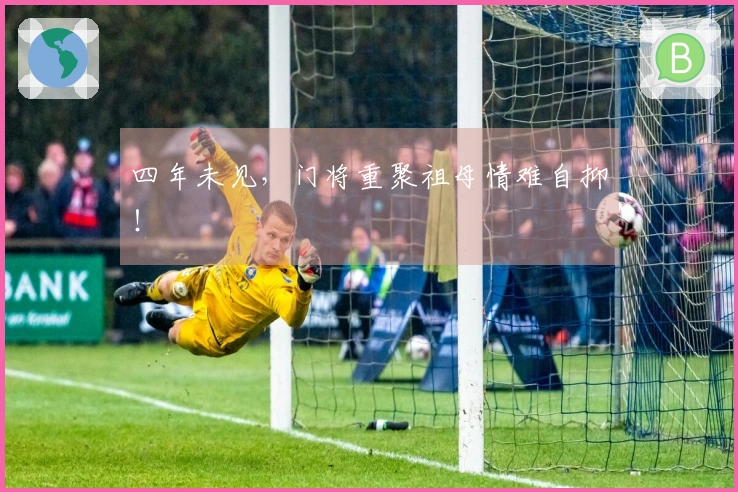 四年未见，门将重聚祖母情难自抑！