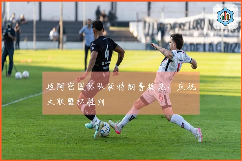 迈阿密国际队获特朗普接见，庆祝大联盟杯胜利