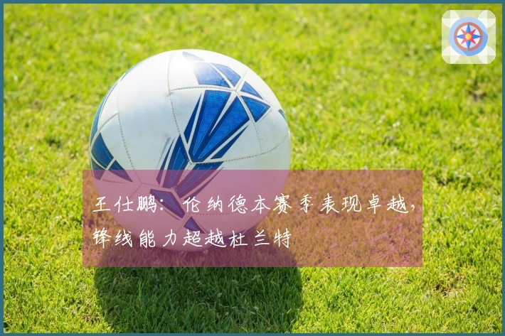 王仕鹏：伦纳德本赛季表现卓越，锋线能力超越杜兰特