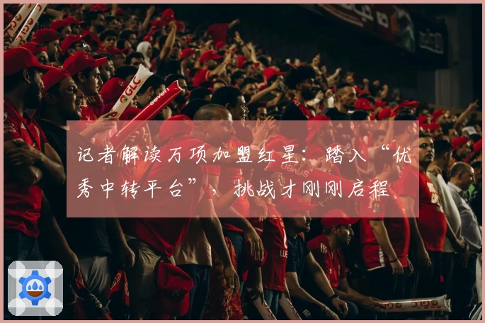 记者解读万项加盟红星：踏入“优秀中转平台”，挑战才刚刚启程