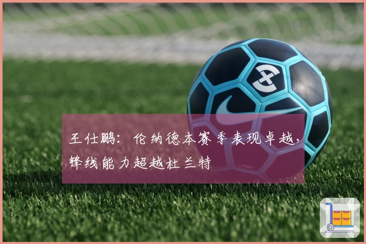 王仕鹏：伦纳德本赛季表现卓越，锋线能力超越杜兰特