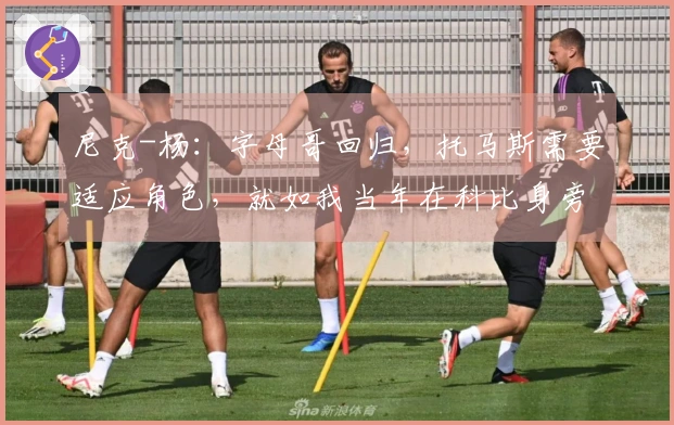 尼克-杨：字母哥回归，托马斯需要适应角色，就如我当年在科比身旁一样