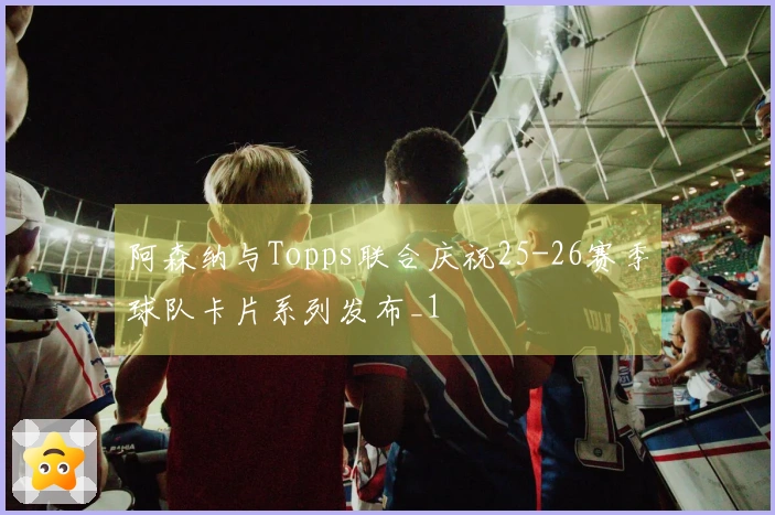 阿森纳与Topps联合庆祝25-26赛季球队卡片系列发布_1