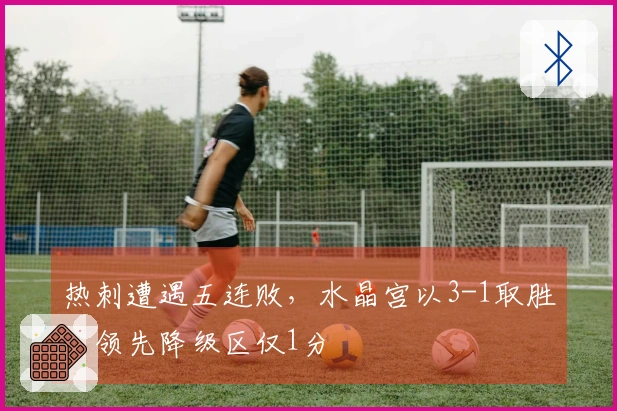 热刺遭遇五连败，水晶宫以3-1取胜，领先降级区仅1分