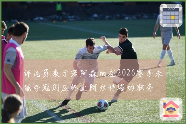 评论员表示若阿森纳在2026赛季未能夺冠则应终止阿尔特塔的职务