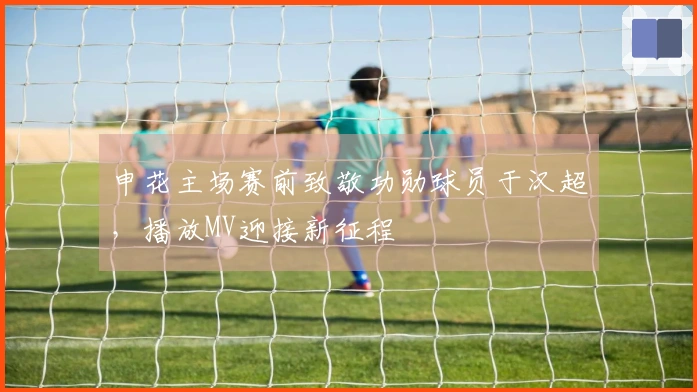 申花主场赛前致敬功勋球员于汉超，播放MV迎接新征程