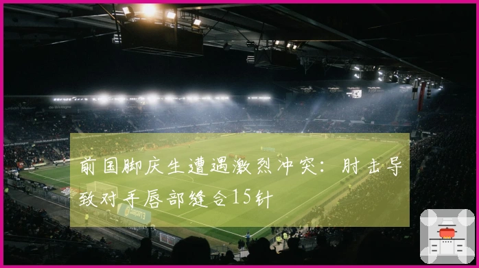 前国脚庆生遭遇激烈冲突：肘击导致对手唇部缝合15针