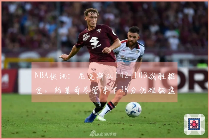 NBA快讯：尼克斯以142-103战胜掘金，约基奇尽管拿下38分仍难翻盘