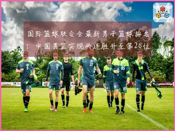 国际篮球联合会最新男子篮球排名：中国男篮实现两连胜升至第26位，亚太地区排名第4，美国仍排名第一